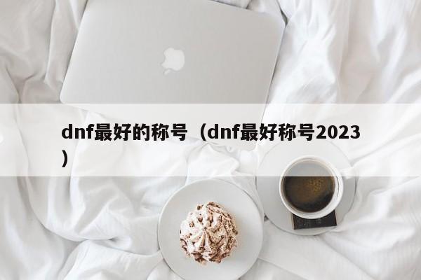 dnf最好的称号（dnf最好称号2023）-第1张图片