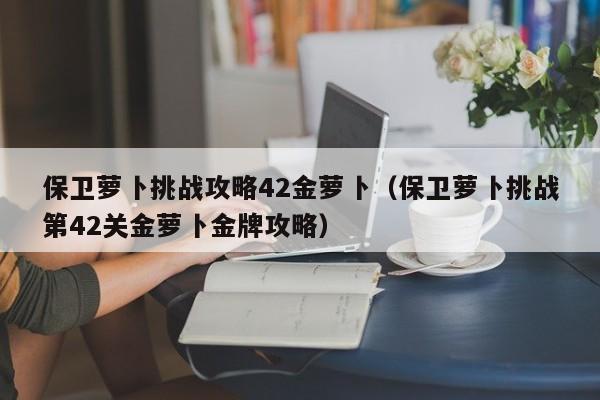 保卫萝卜挑战攻略42金萝卜（保卫萝卜挑战第42关金萝卜金牌攻略）-第1张图片