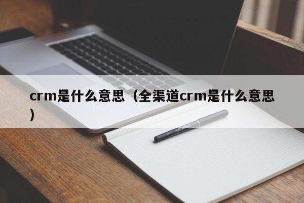 crm是什么意思（全渠道crm是什么意思）-第1张图片