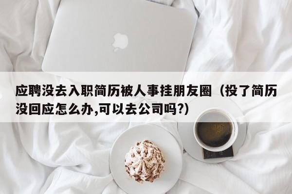 应聘没去入职简历被人事挂朋友圈（投了简历没回应怎么办,可以去公司吗?）-第1张图片