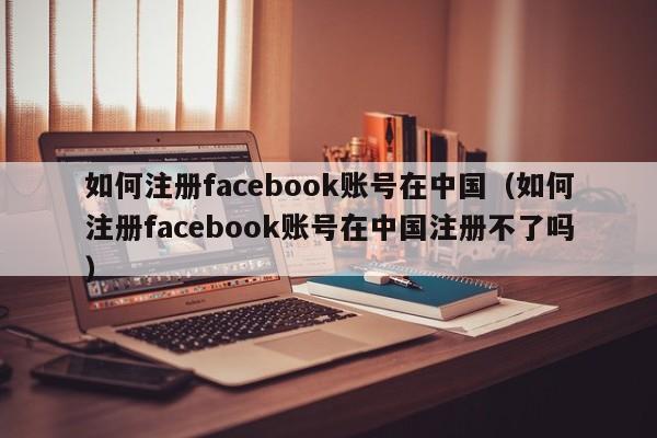 如何注册facebook账号在中国（如何注册facebook账号在中国注册不了吗）-第1张图片