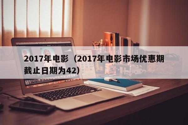 2017年电影（2017年电影市场优惠期截止日期为42）-第1张图片