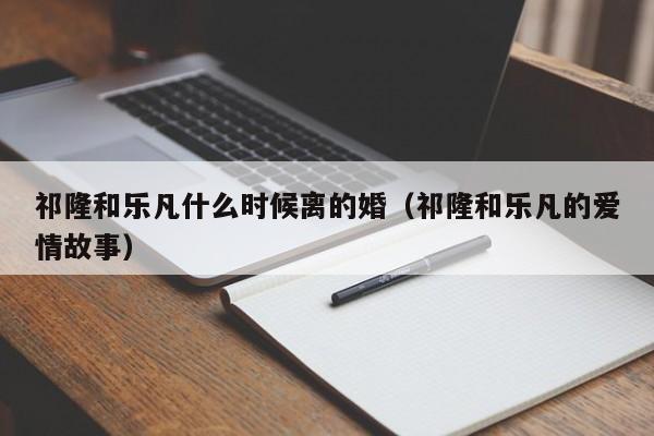 祁隆和乐凡什么时候离的婚（祁隆和乐凡的爱情故事）-第1张图片