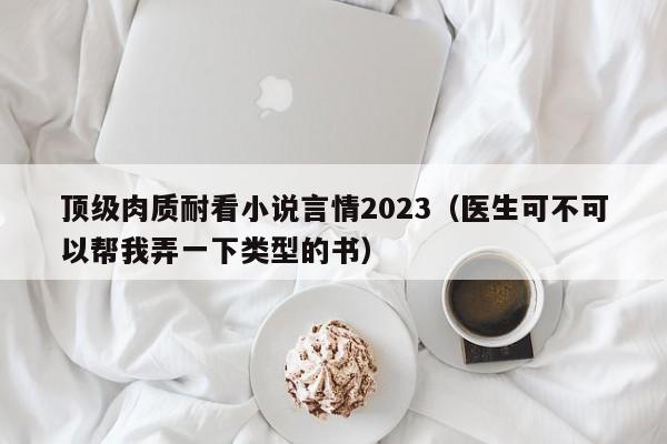 顶级肉质耐看小说言情2023（医生可不可以帮我弄一下类型的书）-第1张图片