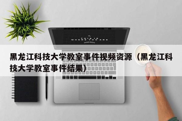 黑龙江科技大学教室事件视频资源（黑龙江科技大学教室事件结果）-第1张图片