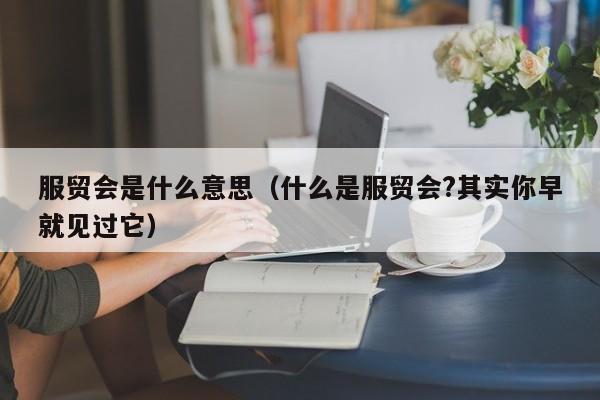 服贸会是什么意思（什么是服贸会?其实你早就见过它）-第1张图片