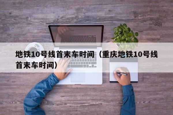 地铁10号线首末车时间（重庆地铁10号线首末车时间）-第1张图片