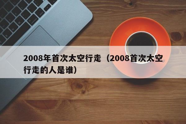 2008年首次太空行走（2008首次太空行走的人是谁）-第1张图片