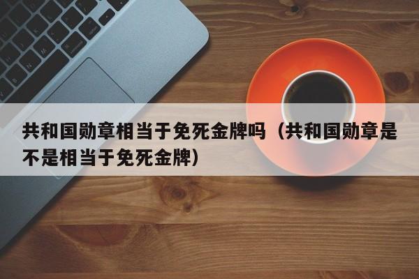 共和国勋章相当于免死金牌吗（共和国勋章是不是相当于免死金牌）-第1张图片