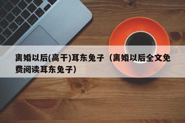 离婚以后(高干)耳东兔子（离婚以后全文免费阅读耳东兔子）-第1张图片