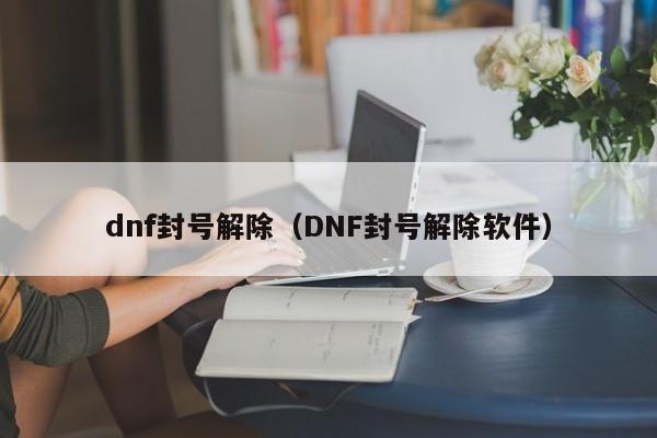 dnf封号解除（DNF封号解除软件）-第1张图片