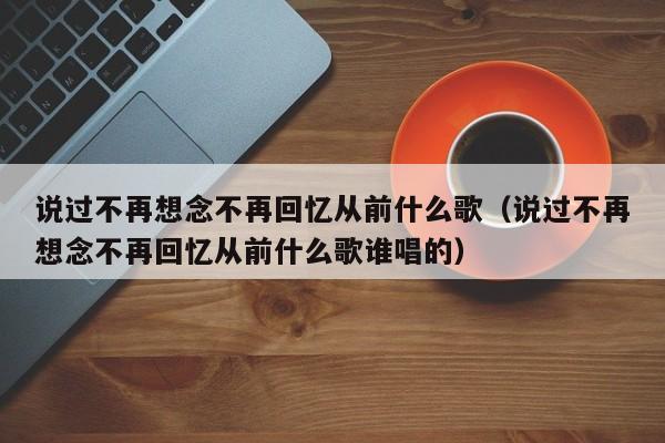 说过不再想念不再回忆从前什么歌（说过不再想念不再回忆从前什么歌谁唱的）-第1张图片