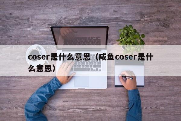 coser是什么意思（咸鱼coser是什么意思）-第1张图片