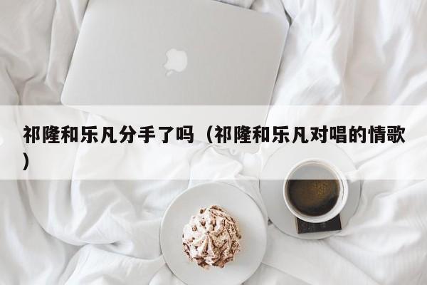 祁隆和乐凡分手了吗（祁隆和乐凡对唱的情歌）-第1张图片